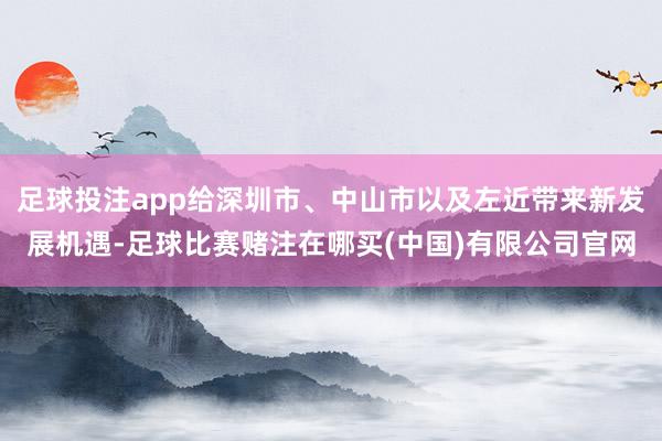 足球投注app给深圳市、中山市以及左近带来新发展机遇-足球比赛赌注在哪买(中国)有限公司官网