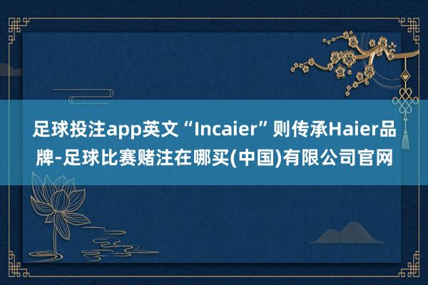 足球投注app英文“Incaier”则传承Haier品牌-足球比赛赌注在哪买(中国)有限公司官网