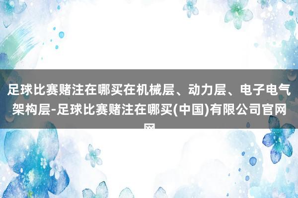足球比赛赌注在哪买在机械层、动力层、电子电气架构层-足球比赛赌注在哪买(中国)有限公司官网