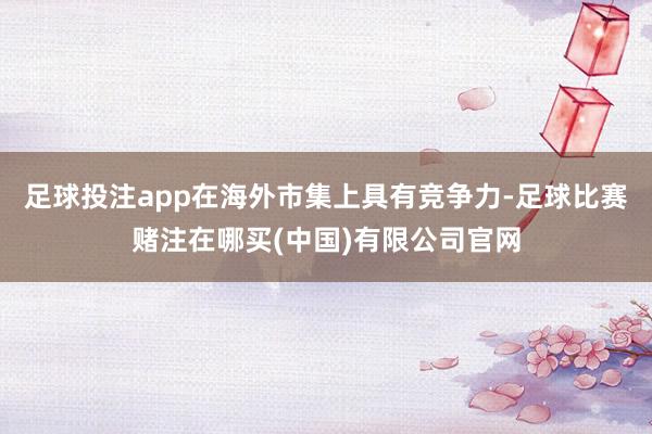 足球投注app在海外市集上具有竞争力-足球比赛赌注在哪买(中国)有限公司官网