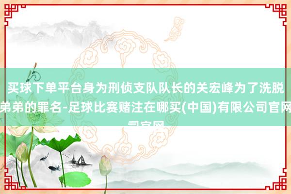 买球下单平台身为刑侦支队队长的关宏峰为了洗脱弟弟的罪名-足球比赛赌注在哪买(中国)有限公司官网