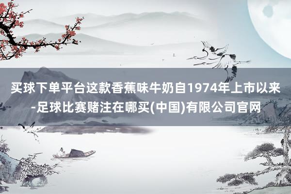 买球下单平台这款香蕉味牛奶自1974年上市以来-足球比赛赌注在哪买(中国)有限公司官网