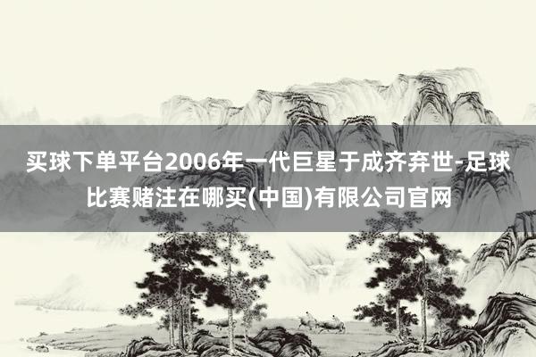 买球下单平台2006年一代巨星于成齐弃世-足球比赛赌注在哪买(中国)有限公司官网