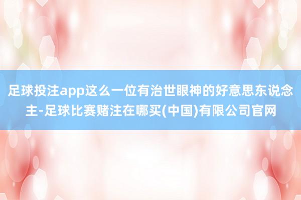 足球投注app这么一位有治世眼神的好意思东说念主-足球比赛赌注在哪买(中国)有限公司官网