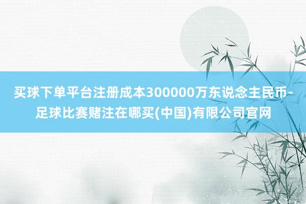 买球下单平台注册成本300000万东说念主民币-足球比赛赌注在哪买(中国)有限公司官网