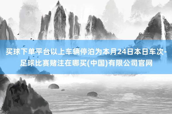 买球下单平台以上车辆停泊为本月24日本日车次-足球比赛赌注在哪买(中国)有限公司官网