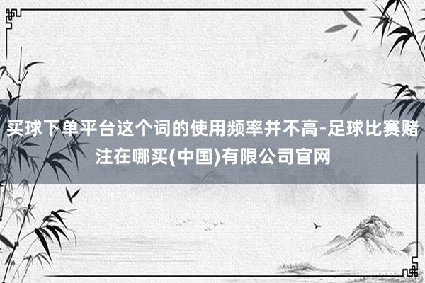 买球下单平台这个词的使用频率并不高-足球比赛赌注在哪买(中国)有限公司官网