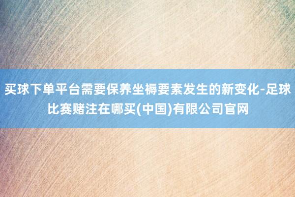 买球下单平台需要保养坐褥要素发生的新变化-足球比赛赌注在哪买(中国)有限公司官网