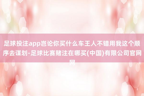 足球投注app岂论你买什么车王人不错用我这个顺序去谋划-足球比赛赌注在哪买(中国)有限公司官网