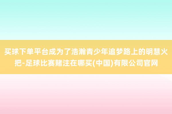 买球下单平台成为了浩瀚青少年追梦路上的明慧火把-足球比赛赌注在哪买(中国)有限公司官网