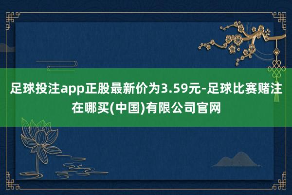 足球投注app正股最新价为3.59元-足球比赛赌注在哪买(中国)有限公司官网