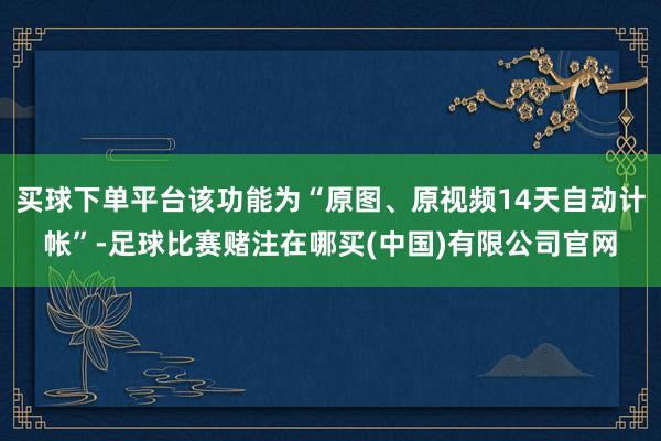 买球下单平台该功能为“原图、原视频14天自动计帐”-足球比赛赌注在哪买(中国)有限公司官网