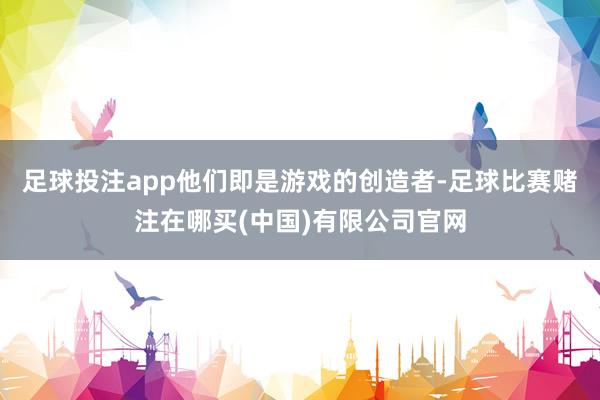 足球投注app他们即是游戏的创造者-足球比赛赌注在哪买(中国)有限公司官网