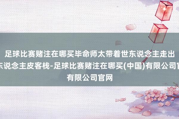 足球比赛赌注在哪买毕命师太带着世东说念主走出了东说念主皮客栈-足球比赛赌注在哪买(中国)有限公司官网