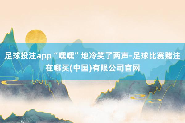 足球投注app“嘿嘿”地冷笑了两声-足球比赛赌注在哪买(中国)有限公司官网