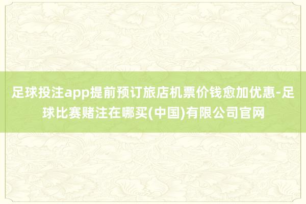 足球投注app提前预订旅店机票价钱愈加优惠-足球比赛赌注在哪买(中国)有限公司官网