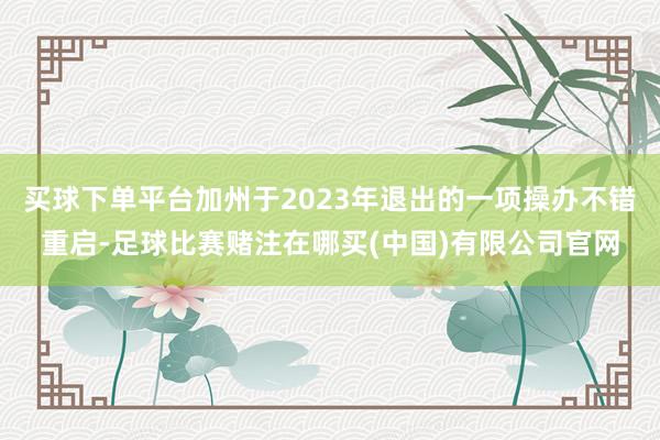 买球下单平台加州于2023年退出的一项操办不错重启-足球比赛赌注在哪买(中国)有限公司官网
