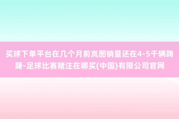 买球下单平台在几个月前岚图销量还在4-5千辆踌躇-足球比赛赌注在哪买(中国)有限公司官网