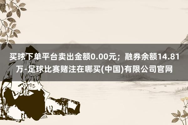 买球下单平台卖出金额0.00元；融券余额14.81万-足球比赛赌注在哪买(中国)有限公司官网