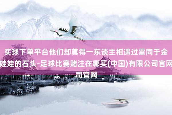 买球下单平台他们却莫得一东谈主相遇过雷同于金娃娃的石头-足球比赛赌注在哪买(中国)有限公司官网