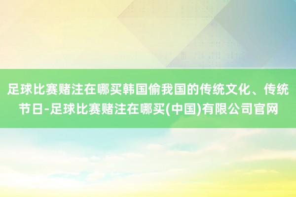 足球比赛赌注在哪买韩国偷我国的传统文化、传统节日-足球比赛赌注在哪买(中国)有限公司官网