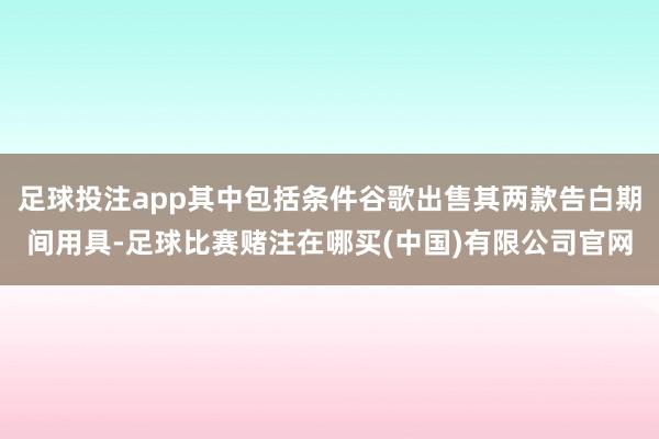 足球投注app其中包括条件谷歌出售其两款告白期间用具-足球比赛赌注在哪买(中国)有限公司官网