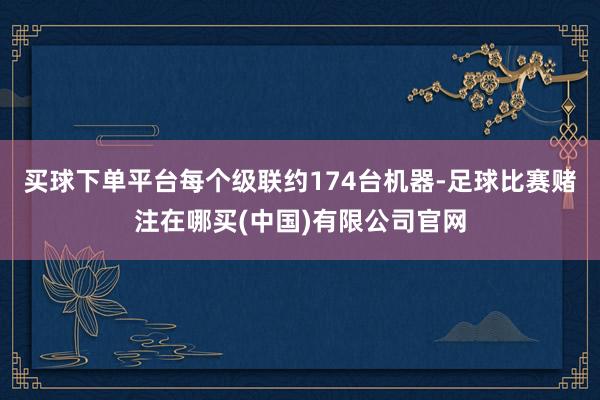 买球下单平台每个级联约174台机器-足球比赛赌注在哪买(中国)有限公司官网