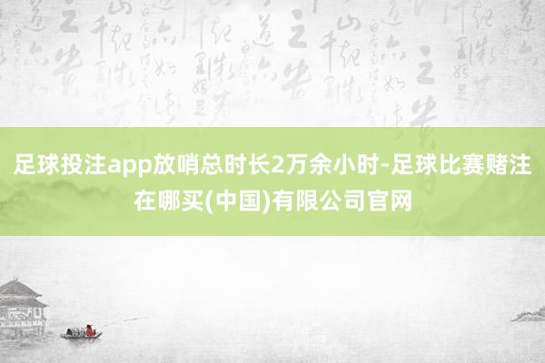 足球投注app放哨总时长2万余小时-足球比赛赌注在哪买(中国)有限公司官网