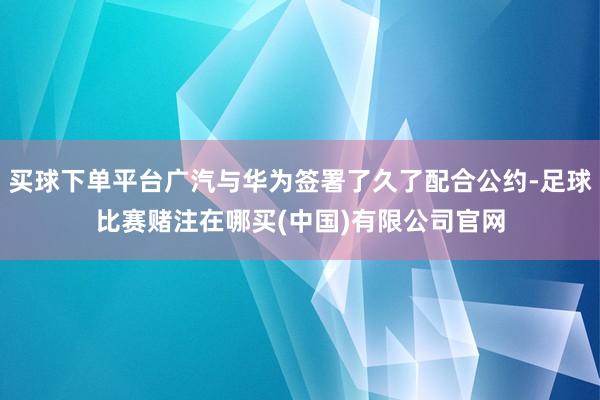 买球下单平台广汽与华为签署了久了配合公约-足球比赛赌注在哪买(中国)有限公司官网