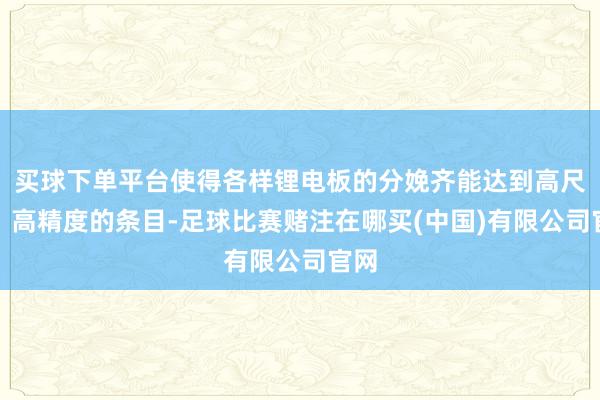 买球下单平台使得各样锂电板的分娩齐能达到高尺度、高精度的条目-足球比赛赌注在哪买(中国)有限公司官网