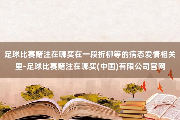 足球比赛赌注在哪买在一段折柳等的病态爱情相关里-足球比赛赌注在哪买(中国)有限公司官网