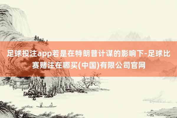 足球投注app若是在特朗普计谋的影响下-足球比赛赌注在哪买(中国)有限公司官网