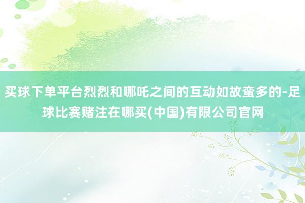 买球下单平台烈烈和哪吒之间的互动如故蛮多的-足球比赛赌注在哪买(中国)有限公司官网