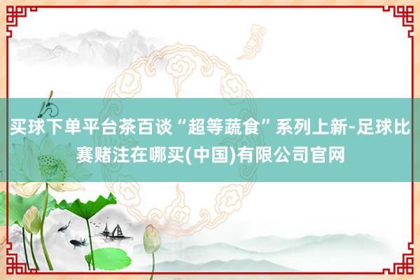 买球下单平台茶百谈“超等蔬食”系列上新-足球比赛赌注在哪买(中国)有限公司官网