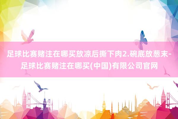 足球比赛赌注在哪买放凉后撕下肉2.碗底放葱末-足球比赛赌注在哪买(中国)有限公司官网
