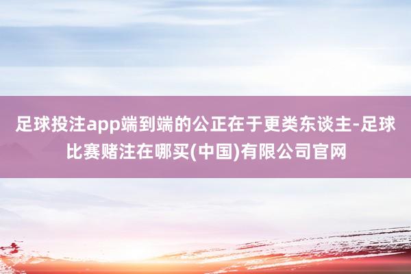足球投注app端到端的公正在于更类东谈主-足球比赛赌注在哪买(中国)有限公司官网