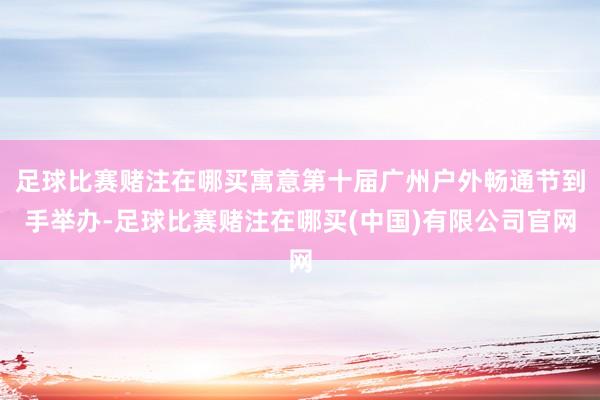 足球比赛赌注在哪买寓意第十届广州户外畅通节到手举办-足球比赛赌注在哪买(中国)有限公司官网