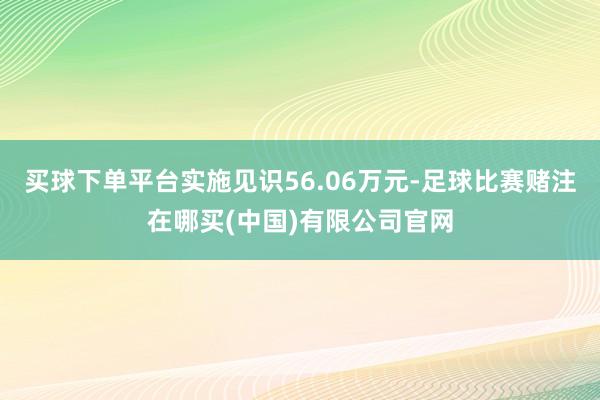 买球下单平台实施见识56.06万元-足球比赛赌注在哪买(中国)有限公司官网