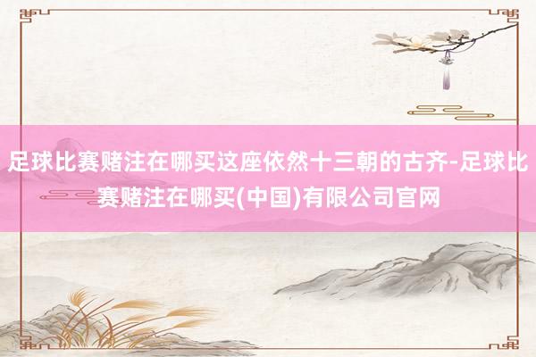 足球比赛赌注在哪买这座依然十三朝的古齐-足球比赛赌注在哪买(中国)有限公司官网