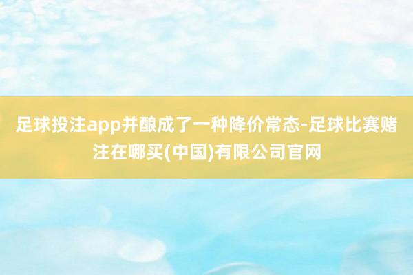 足球投注app并酿成了一种降价常态-足球比赛赌注在哪买(中国)有限公司官网