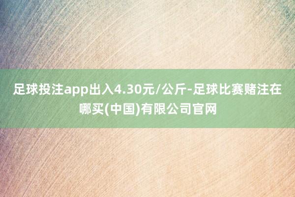足球投注app出入4.30元/公斤-足球比赛赌注在哪买(中国)有限公司官网