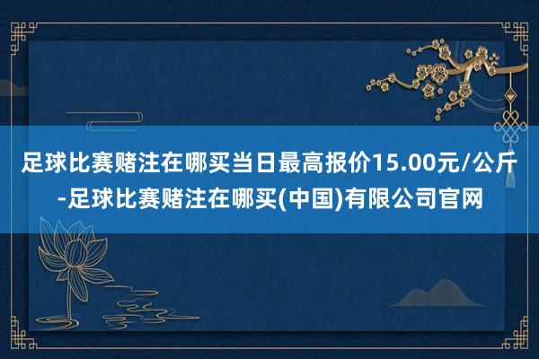 足球比赛赌注在哪买当日最高报价15.00元/公斤-足球比赛赌注在哪买(中国)有限公司官网