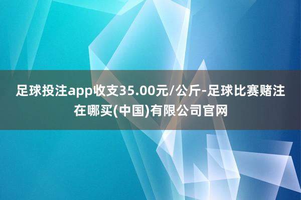 足球投注app收支35.00元/公斤-足球比赛赌注在哪买(中国)有限公司官网