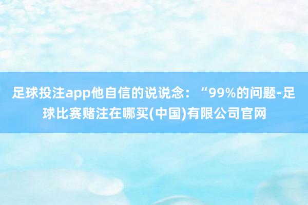 足球投注app他自信的说说念：“99%的问题-足球比赛赌注在哪买(中国)有限公司官网