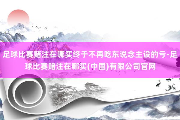 足球比赛赌注在哪买终于不再吃东说念主设的亏-足球比赛赌注在哪买(中国)有限公司官网