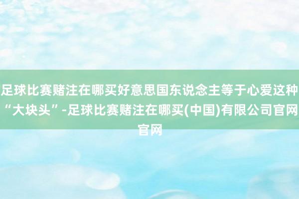 足球比赛赌注在哪买好意思国东说念主等于心爱这种“大块头”-足球比赛赌注在哪买(中国)有限公司官网