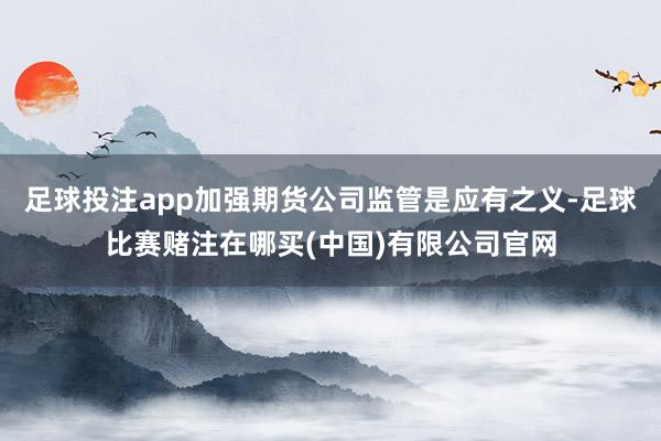 足球投注app加强期货公司监管是应有之义-足球比赛赌注在哪买(中国)有限公司官网