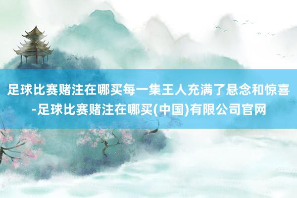 足球比赛赌注在哪买每一集王人充满了悬念和惊喜-足球比赛赌注在哪买(中国)有限公司官网