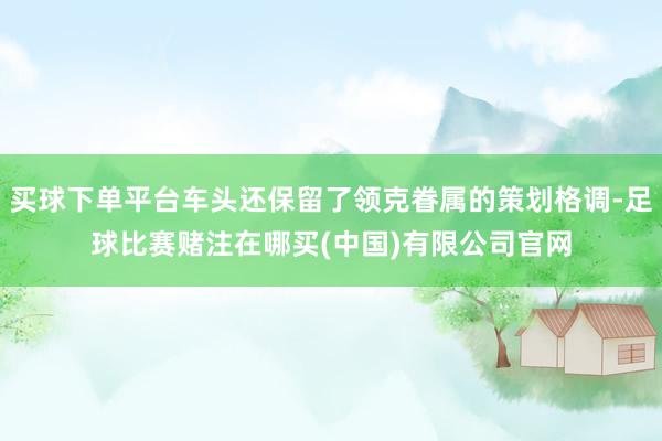 买球下单平台车头还保留了领克眷属的策划格调-足球比赛赌注在哪买(中国)有限公司官网