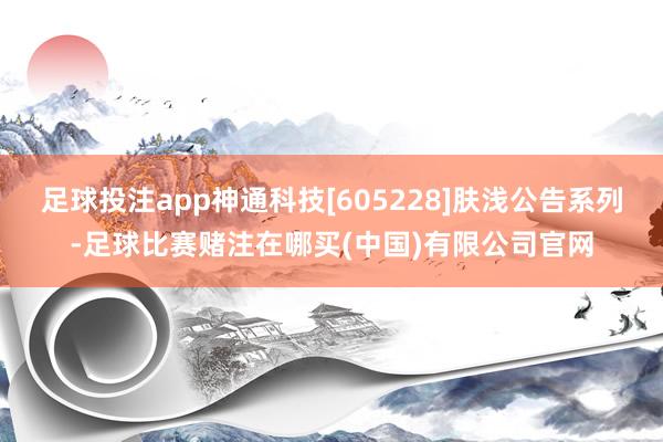 足球投注app神通科技[605228]肤浅公告系列-足球比赛赌注在哪买(中国)有限公司官网
